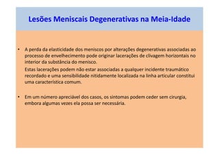 • A perda da elasticidade dos meniscos por alterações degenerativas associadas ao
processo de envelhecimento pode originar lacerações de clivagem horizontais no
interior da substância do menisco.
Estas lacerações podem não estar associadas a qualquer incidente traumático
recordado e uma sensibilidade nitidamente localizada na linha articular constitui
uma característica comum.
• Em um número apreciável dos casos, os sintomas podem ceder sem cirurgia,
embora algumas vezes ela possa ser necessária.
Lesões Meniscais Degenerativas na Meia-Idade
 