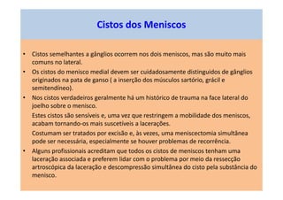 • Cistos semelhantes a gânglios ocorrem nos dois meniscos, mas são muito mais
comuns no lateral.
• Os cistos do menisco medial devem ser cuidadosamente distinguidos de gânglios
originados na pata de ganso ( a inserção dos músculos sartório, grácil e
semitendíneo).
• Nos cistos verdadeiros geralmente há um histórico de trauma na face lateral do
joelho sobre o menisco.
Estes cistos são sensíveis e, uma vez que restringem a mobilidade dos meniscos,
acabam tornando-os mais suscetíveis a lacerações.
Costumam ser tratados por excisão e, às vezes, uma meniscectomia simultânea
pode ser necessária, especialmente se houver problemas de recorrência.
• Alguns profissionais acreditam que todos os cistos de meniscos tenham uma
laceração associada e preferem lidar com o problema por meio da ressecção
artroscópica da laceração e descompressão simultânea do cisto pela substância do
menisco.
Cistos dos Meniscos
 