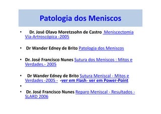 Patologia dos Meniscos
• Dr. José Olavo Moretzsohn de Castro Meniscectomia
Via-Artroscópica -2005
• Dr Wander Edney de Brito Patologia dos Meniscos
• Dr. José Francisco Nunes Sutura dos Meniscos : Mitos e
Verdades.- 2005
• Dr Wander Edney de Brito Sutura Meniscal - Mitos e
Verdades -2005 - -ver em Flash- ver em Power-Point
•
• Dr. José Francisco Nunes Reparo Meniscal - Resultados -
SLARD 2006
 