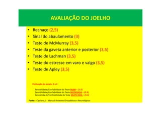 AVALIAÇÃO DO JOELHO
• Rechaço (2,5)
• Sinal do abaulamento (3)
• Teste de McMurray (3,5)
• Teste da gaveta anterior e posterior (3,5)
• Teste de Lachman (3,5)
• Teste do estresse em varo e valgo (3,5)
• Teste de Apley (3,5)
Pontuação da escala: 0 a 4
Sensibilidade/Confiabilidade do Teste RUIM = (1-2)
Sensibilidade/Confiabilidade do Teste MODERADA = (2-3)
Sensibilida de/Confiabilidade do Teste MUITO BOA = (3-4)
Fonte: - Cipriano,J. - Manual de testes Ortopédicos e Neurológicos
 