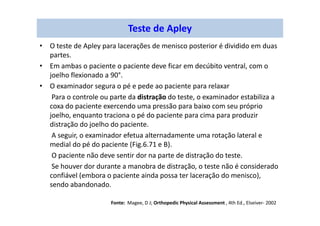 Teste de Apley
• O teste de Apley para lacerações de menisco posterior é dividido em duas
partes.
• Em ambas o paciente o paciente deve ficar em decúbito ventral, com o
joelho flexionado a 90°.
• O examinador segura o pé e pede ao paciente para relaxar
Para o controle ou parte da distração do teste, o examinador estabiliza a
coxa do paciente exercendo uma pressão para baixo com seu próprio
joelho, enquanto traciona o pé do paciente para cima para produzir
distração do joelho do paciente.
A seguir, o examinador efetua alternadamente uma rotação lateral e
medial do pé do paciente (Fig.6.71 e B).
O paciente não deve sentir dor na parte de distração do teste.
Se houver dor durante a manobra de distração, o teste não é considerado
confiável (embora o paciente ainda possa ter laceração do menisco),
sendo abandonado.
Fonte: Magee, D J; Orthopedic Physical Assessment , 4th Ed., Elseiver- 2002
 