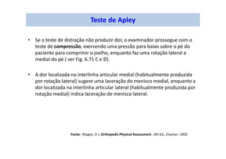 • Se o teste de distração não produzir dor, o examinador prossegue com o
teste de compressão, exercendo uma pressão para baixo sobre o pé do
paciente para comprimir o joelho, enquanto faz uma rotação lateral e
medial do pé ( ver Fig. 6.71 C e D).
• A dor localizada na interlinha articular medial (habitualmente produzida
por rotação lateral) sugere uma laceração do menisco medial, enquanto a
dor localizada na interlinha articular lateral (habitualmente produzida por
rotação medial) indica laceração de menisco lateral.
Fonte: Magee, D J; Orthopedic Physical Assessment , 4th Ed., Elseiver- 2002
Teste de Apley
 