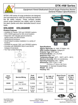 DTK-HW Series
Equipment Panel/ Dedicated Circuit Surge Protective Device
General Product Specifications
DTK-120HW DTK-120/240HW
Product Features
• Available for Popular 120V and 120/240V systems
• DTK-120HW approved for 20A circuit breakers
• Diagnostic LED indicates ground presence,
system power and SPD function
• Weatherproof enclosure
• Small footprint enables installation in a variety of
locations
• Available for popular 120V, and 120/240V systems
• Complies with ANSI/IEEE C62.41 and C62.45
Category B standards
• Ten Year Limited Warranty
One DITEK Center
1720 Starkey Road
Largo, FL 33771
1-800-753-2345
Technical Support: 1-888-472-6100
www.ditekcorp.com
Document: SPS-100057-001 Rev 10 9/13
©2013 DITEK Corp.
Specification Subject to Change
Specifications
Agency Approvals: UL 1449, 3rd Edition, cUL
IEEE Location Category: Category B
Protector Type: SPD Type 2
Protection Modes: L-G, L-N, N-G
Response Time: <1ns
Temperature Range: -40°F – 185°F (-40°C – 85°C)
Maximum Humidity: 95% non-condensing
Operating Frequency: 0Hz – 400Hz
Dimensions: 2.93” x 2.83” x 1.68”
(74.4mm x 71.9mm x 42.7mm)
Connection: ¾” diameter threaded fitting
Weight: .5lb. (227g)
Housing: ABS
DITEK’s HW series of surge protectors are designed
and manufactured to meet the exacting standards of
the life safety industry. These compact parallel
mount surge protectors are widely used to protect
fire alarm panels and other dedicated branch circuit
loads.
3,000A10,000A
700V L-N, L-G;
600V N-G
130V19,500A
Single Φ
(2W + G), 120VAC
120HW
3,000A10,000A
700V L-N, L-G;
600V N-G;
1200V L-L
130/260V
13,000A/
Phase
6,500A/
Mode
Split Φ
(3W + G), 120/240VAC
120/240HW
MCOV
UL1449,
3rd Ed. In
Rating
UL 1449, 3rd
Ed. V.P.R.
Short Circuit
Current
Rating
Peak
Surge
Current
Service Wiring
Model
Selection:
DTK-
 