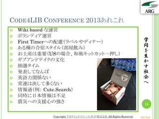 CODE4LIB CONFERENCE 2013あれこれ
   Wiki based な運営
   ボランティア運営
   First Timerへの配慮（ラベルやディナー）                                      学
   ある種の合宿スタイル（部屋飲み）
                                                                   問
                                                                   を
   お土産は重要（USの場合、和風キットカット一押し）                                      生
   ギブアンドテイクの文化                                                    か
   抽選タイム                                                          す
   発表してなんぼ                                                        社
   英語力関係ない                                                        会
   常連は決して多くない                                                     へ
   情報通（例： Cute.Search）
   同時に日本情報は不足
   震災への支援心の強さ                                                      11


            Copyright アカデミック・リソース・ガイド株式会社 All Rights Reserved.   arg.ne.jp
 