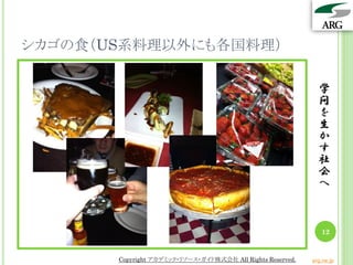 シカゴの食（US系料理以外にも各国料理）

                                                              学
                                                              問
                                                              を
                                                              生
                                                              か
                                                              す
                                                              社
                                                              会
                                                              へ



                                                               12


       Copyright アカデミック・リソース・ガイド株式会社 All Rights Reserved.   arg.ne.jp
 