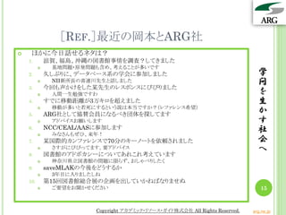 ［REF.］最近の岡本とARG社
    ほかに今日話せるネタは？
    1.        滋賀、福島、沖縄の図書館事情を調査？してきました
              基地問題・原発問題も含め、考えることが多いです
    2.        久しぶりに、データベース系の学会に参加しました                                            学
              NII新所長の喜連川先生と話しました                                                問
    3.        今回も声かけをした某先生のレスポンスにびびりました
              人間一生勉強ですわ                                                         を
    4.        すでに移動距離が3万キロを超えました                                                 生
               移動が多いと若死にするという説は本当ですか？（レファレンス希望）
    5.
          

              ARG社として協賛会員になるべき団体を探してます                                           か
              アドバイスお願いします                                                       す
    6.        NCC/CEAL/AASに参加します                                                 社
              みなさんもぜひ、来年！
    7.        某国際的カンファレンスで70分のキーノートを依頼されました                                      会
              さすがにびびってます。要アドバイス                                                 へ
    8.        図書館のアドボカシーについてあれこれ考えています
              神奈川県立図書館の問題に限らず、おしゃべりしたく
    9.        saveMLAKの今後をどうするか
              3年目に入りましたしね
    10.       第15回図書館総合展の企画を出していかねばなりませぬ
              ご要望をお聞かせください                                                       15


                          Copyright アカデミック・リソース・ガイド株式会社 All Rights Reserved.   arg.ne.jp
 
