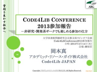 学
問
を
生
か
す        CODE4LIB CONFERENCE
社
会            2013参加報告
へ        －非研究・開発系ギークでも楽しめる参加の仕方
                      大学図書館問題研究会京都支部スピンオフ企画
                           Code4LibConference2013参加報告
                                   日時：2013年3月14日（木）
                                              会場：鍵屋荘


    16
                              岡本真
           アカデミック・リソース・ガイド株式会社
               Code4Lib JAPAN

            Copyright アカデミック・リソース・ガイド株式会社 All Rights Reserved.   arg.ne.jp
 