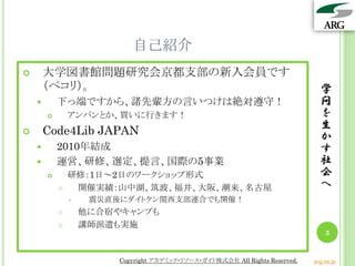 自己紹介
       大学図書館問題研究会京都支部の新入会員です
        （ペコリ）。                                                                  学
           下っ端ですから、諸先輩方の言いつけは絶対遵守！                                             問
               アンパンとか、買いに行きます！                                                 を
                                                                                生
       Code4Lib JAPAN                                                          か
           2010年結成                                                             す
           運営、研修、選定、提言、国際の5事業                                                  社
               研修：1日～2日のワークショップ形式                                              会
                開催実績：山中湖、筑波、福井、大阪、潮来、名古屋                                       へ
                    震災直後にダイトケン関西支部連合でも開催！
                   他に合宿やキャンプも
                   講師派遣も実施
                                                                                  3


                         Copyright アカデミック・リソース・ガイド株式会社 All Rights Reserved.   arg.ne.jp
 
