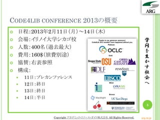 CODE4LIB CONFERENCE 2013の概要
   日程：2013年2月11日（月）～14日（木）
   会場：イリノイ大学シカゴ校                                                      学
   人数：400名（過去最大）                                                      問
                                                                       を
   費用：160$（旅費別途）                                                      生
   協賛：右表参照                                                            か
                                                                       す
   構成：                                                                社
       11日：プレカンファレンス                                                  会
       12日：終日                                                         へ
       13日：終日
       14日：半日
                                                                         5


                Copyright アカデミック・リソース・ガイド株式会社 All Rights Reserved.   arg.ne.jp
 