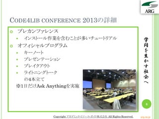 CODE4LIB CONFERENCE 2013の詳細
   プレカンファレンス
       インストール作業を含むことが多いチュートリアル                                       学
   オフィシャルプログラム                                                       問
     キーノート                                                           を
                                                                      生
     プレゼンテーション                                                       か
     ブレイクアウト                                                         す
     ライトニングトーク                                                       社
      の4本立て                                                           会
                                                                      へ
    ※1日だけAsk Anythingを実施


                                                                        6


               Copyright アカデミック・リソース・ガイド株式会社 All Rights Reserved.   arg.ne.jp
 