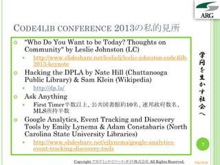 CODE4LIB CONFERENCE 2013の私的見所
   "Who Do You Want to be Today? Thoughts on
    Community" by Leslie Johnston (LC)
       http://www.slideshare.net/leslielj/leslie-johnston-code4lib-           学
        2013-keynote                                                           問
   Hacking the DPLA by Nate Hill (Chattanooga                                 を
    Public Library) & Sam Klein (Wikipedia)                                    生
       http://dp.la/                                                          か
                                                                               す
   Ask Anything                                                               社
       First Timer半数以上、公共図書館約10名、連邦政府数名、                                      会
        MLS所持半数
                                                                               へ
   Google Analytics, Event Tracking and Discovery
    Tools by Emily Lynema & Adam Constabaris (North
    Carolina State University Libraries)
       http://www.slideshare.net/ejlynema/google-analytics-                     7
        event-tracking-discovery-tools

                        Copyright アカデミック・リソース・ガイド株式会社 All Rights Reserved.   arg.ne.jp
 