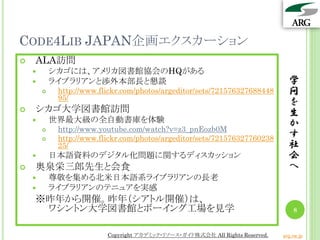 CODE4LIB JAPAN企画エクスカーション
   ALA訪問
           シカゴには、アメリカ図書館協会のHQがある
           ライブラリアンと渉外本部長と懇談                                                     学
            http://www.flickr.com/photos/argeditor/sets/721576327688448         問
             95/
                                                                                 を
   シカゴ大学図書館訪問                                                                   生
           世界最大級の全自動書庫を体験                                                       か
            http://www.youtube.com/watch?v=z3_pnEozb0M
            http://www.flickr.com/photos/argeditor/sets/721576327760238         す
             25/                                                                 社
           日本語資料のデジタル化問題に関するディスカッション                                            会
   奥泉栄三郎先生と会食                                                                   へ
           尊敬を集める北米日本語系ライブラリアンの長老
           ライブラリアンのテニュアを実感
    ※昨年から開催。昨年（シアトル開催）は、
     ワシントン大学図書館とボーイング工場を見学                                                         8


                          Copyright アカデミック・リソース・ガイド株式会社 All Rights Reserved.   arg.ne.jp
 