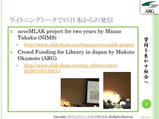 ライトニングトークでの日本からの発信
   saveMLAK project for two years by Masao
    Takaku (NIMS)                                                           学
       http://www.slideshare.net/tmasao/savemlak-project                   問
   Crowd Funding for Library in Japan by Makoto                            を
                                                                            生
    Okamoto (ARG)                                                           か
       http://www.slideshare.net/arg_editor/code4-                         す
        lib201320130213                                                     社
                                                                            会
                                                                            へ



                                                                              9


                     Copyright アカデミック・リソース・ガイド株式会社 All Rights Reserved.   arg.ne.jp
 