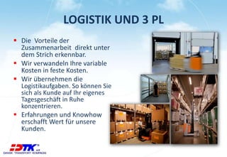LOGISTIK UND 3 PL 
 Die Vorteile der 
Zusammenarbeit direkt unter 
dem Strich erkennbar. 
 Wir verwandeln Ihre variable 
Kosten in feste Kosten. 
 Wir übernehmen die 
Logistikaufgaben. So können Sie 
sich als Kunde auf Ihr eigenes 
Tagesgeschäft in Ruhe 
konzentrieren. 
 Erfahrungen und Knowhow 
erschafft Wert für unsere 
Kunden. 
 