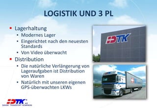 LOGISTIK UND 3 PL 
 Lagerhaltung 
▪ Modernes Lager 
▪ Eingerichtet nach den neuesten 
Standards 
▪ Von Video überwacht 
 Distribution 
▪ Die natürliche Verlängerung von 
Lageraufgaben ist Distribution 
von Waren 
▪ Natürlich mit unseren eigenen 
GPS-überwachten LKWs 
 