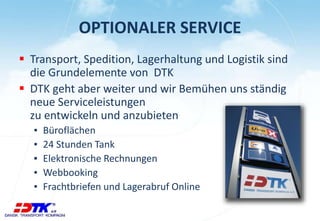 OPTIONALER SERVICE 
 Transport, Spedition, Lagerhaltung und Logistik sind 
die Grundelemente von DTK 
 DTK geht aber weiter und wir Bemühen uns ständig 
neue Serviceleistungen 
zu entwickeln und anzubieten 
▪ Büroflächen 
▪ 24 Stunden Tank 
▪ Elektronische Rechnungen 
▪ Webbooking 
▪ Frachtbriefen und Lagerabruf Online 
 
