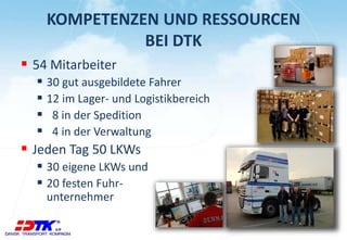 KOMPETENZEN UND RESSOURCEN 
BEI DTK 
 54 Mitarbeiter 
 30 gut ausgebildete Fahrer 
 12 im Lager- und Logistikbereich 
 8 in der Spedition 
 4 in der Verwaltung 
 Jeden Tag 50 LKWs 
 30 eigene LKWs und 
 20 festen Fuhr-unternehmer 
 