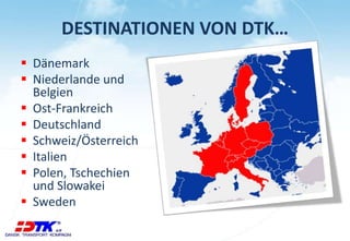 DESTINATIONEN VON DTK… 
 Dänemark 
 Niederlande und 
Belgien 
 Ost-Frankreich 
 Deutschland 
 Schweiz/Österreich 
 Italien 
 Polen, Tschechien 
und Slowakei 
 Sweden 
 