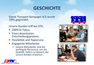 GESCHICHTE 
Dansk Transport Kompagni A/S wurde 
1991 gegründet. 
Unsere Kunden triff bei DTK: 
 100%‘er Fokus. 
 Einen dezentralen 
Entscheidungsprozess. 
 Flexibilität und Topservice. 
 Engagierte Mitarbeiter 
▪ Unsere Mitarbeiter sind die 
wichtigste Ressource, um die 
Qualität liefern zu können, die 
unsere Kunden erwarten. 
 