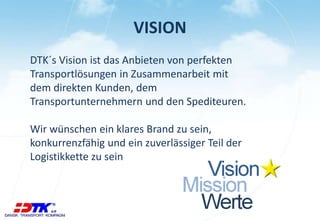 VISION 
DTK´s Vision ist das Anbieten von perfekten 
Transportlösungen in Zusammenarbeit mit 
dem direkten Kunden, dem 
Transportunternehmern und den Spediteuren. 
Wir wünschen ein klares Brand zu sein, 
konkurrenzfähig und ein zuverlässiger Teil der 
Logistikkette zu sein 
 