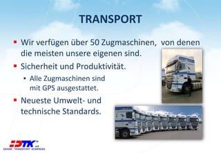 TRANSPORT 
 Wir verfügen über 50 Zugmaschinen, von denen 
die meisten unsere eigenen sind. 
 Sicherheit und Produktivität. 
▪ Alle Zugmaschinen sind 
mit GPS ausgestattet. 
 Neueste Umwelt- und 
technische Standards. 
 