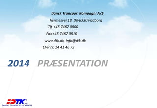 Dansk Transport Kompagni A/S 
Hermesvej 18 DK-6330 Padborg 
Tlf. +45 7467 0800 
Fax +45 7467 0810 
www.dtk.dk info@dtk.dk 
CVR nr. 14 41 46 73 
2014 PRÆSENTATION 
 