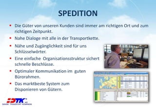 SPEDITION
 Die Güter von unseren Kunden sind immer am richtigen Ort und zum
richtigen Zeitpunkt.
 Nahe Dialoge mit alle in der Transportkette.
 Nähe und Zugänglichkeit sind für uns
Schlüsselwörter.
 Eine einfache Organisationsstruktur sichert
schnelle Beschlüsse.
 Optimaler Kommunikation im guten
Bürorahmen.
 Das marktbeste System zum
Disponieren von Gütern.
 