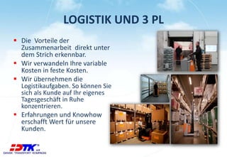 LOGISTIK UND 3 PL
 Die Vorteile der
Zusammenarbeit direkt unter
dem Strich erkennbar.
 Wir verwandeln Ihre variable
Kosten in feste Kosten.
 Wir übernehmen die
Logistikaufgaben. So können Sie
sich als Kunde auf Ihr eigenes
Tagesgeschäft in Ruhe
konzentrieren.
 Erfahrungen und Knowhow
erschafft Wert für unsere
Kunden.
 