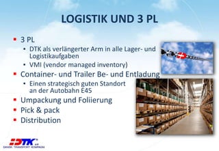 LOGISTIK UND 3 PL
 3 PL
▪ DTK als verlängerter Arm in alle Lager- und
Logistikaufgaben
▪ VMI (vendor managed inventory)
 Container- und Trailer Be- und Entladung
▪ Einen strategisch guten Standort
an der Autobahn E45
 Umpackung und Foliierung
 Pick & pack
 Distribution
 