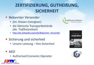 ZERTIFIZIERUNG, GUTHEIßUNG,
SICHERHEIT
 Bekannter Versender
▪ (en. Known Consignor)
▪ die Dänische Transportbehörde
(da. Trafikstyrelsen)
▪ http://de.wikipedia.org/wiki/Bekannter_Versender
 Sicherung und sicherheit
▪ Unsere Leistung – Ihre Sicherheit
 AEO
▪ Authorised Economic Operator
 