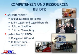 KOMPETENZEN UND RESSOURCEN
BEI DTK
 54 Mitarbeiter
 20 gut ausgebildete Fahrer
 21 im Lager- und Logistikbereich
 9 in der Spedition
 5 in der Verwaltung
 Jeden Tag 30 LKWs
 19 eigene LKWs und
 11 festen Fuhr-
unternehmer
 