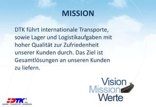 MISSION
DTK führt internationale Transporte,
sowie Lager und Logistikaufgaben mit
hoher Qualität zur Zufriedenheit
unserer Kunden durch. Das Ziel ist
Gesamtlösungen an unseren Kunden
zu liefern.
 
