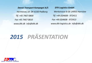 Dansk Transport Kompagni A/S
Hermesvej 18 DK-6330 Padborg
Tlf. +45 7467 0800
Fax +45 7467 0810
www.dtk.dk info@dtk.dk
PRÄSENTATION2015
DTK Logistics GmbH
Werkstrasse 8 DE-24955 Harrislee
Tlf. +49 (0)4608 - 972411
Fax +49 (0)4608 - 972413
www.dtk-logistics.de info@dtk.dk
 