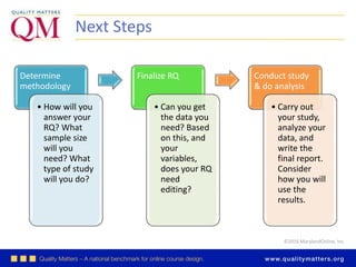 ©2016 MarylandOnline, Inc.
Next Steps
Determine
methodology
• How will you
answer your
RQ? What
sample size
will you
need? What
type of study
will you do?
Finalize RQ
• Can you get
the data you
need? Based
on this, and
your
variables,
does your RQ
need
editing?
Conduct study
& do analysis
• Carry out
your study,
analyze your
data, and
write the
final report.
Consider
how you will
use the
results.
 