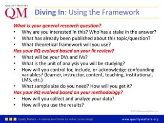 ©2016 MarylandOnline, Inc.
Diving In: Using the Framework
What is your general research question?
• Why are you interested in this? Who has a stake in the answer?
• What has already been published about this topic/question?
• What theoretical framework will you use?
Has your RQ evolved based on your lit review?
• What will be your DVs and IVs?
• What is the unit of analysis you will be studying?
• How will you control for, include, or acknowledge confounding
variables? (learner, instructor, content, teaching, institutional,
LMS, etc.)
• What sample size do you need? How will you get it?
Has your RQ evolved based on your methodology?
• How will you collect and analyze your data?
• How will you use the results?
 