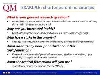 ©2016 MarylandOnline, Inc.
EXAMPLE: shortened online courses
What is your general research question?
• Do students learn as much in shortened/accelerated online courses as they
do in their full-term counterparts?
Why are you interested in this?
• Graduate programs are shortened courses, as are summer offerings
Who has a stake in the answer?
• Faculty, students, administrators, accreditors, professional organizations
What has already been published about this
topic/question?
• Research on accelerated face-to-face courses, student motivation, rigor,
teaching strategies in shortened courses
What theoretical framework will you use?
• Equivalency theory, motivation theory (MSLQ)
 