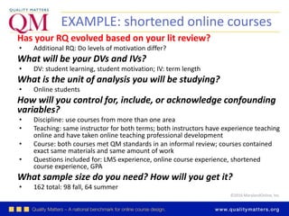 ©2016 MarylandOnline, Inc.
EXAMPLE: shortened online courses
Has your RQ evolved based on your lit review?
• Additional RQ: Do levels of motivation differ?
What will be your DVs and IVs?
• DV: student learning, student motivation; IV: term length
What is the unit of analysis you will be studying?
• Online students
How will you control for, include, or acknowledge confounding
variables?
• Discipline: use courses from more than one area
• Teaching: same instructor for both terms; both instructors have experience teaching
online and have taken online teaching professional development
• Course: both courses met QM standards in an informal review; courses contained
exact same materials and same amount of work
• Questions included for: LMS experience, online course experience, shortened
course experience, GPA
What sample size do you need? How will you get it?
• 162 total: 98 fall, 64 summer
 