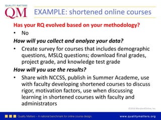 ©2016 MarylandOnline, Inc.
EXAMPLE: shortened online courses
Has your RQ evolved based on your methodology?
• No
How will you collect and analyze your data?
• Create survey for courses that includes demographic
questions, MSLQ questions; download final grades,
project grade, and knowledge test grade
How will you use the results?
• Share with NCCSS, publish in Summer Academe, use
with faculty developing shortened courses to discuss
rigor, motivation factors, use when discussing
learning in shortened courses with faculty and
administrators
 