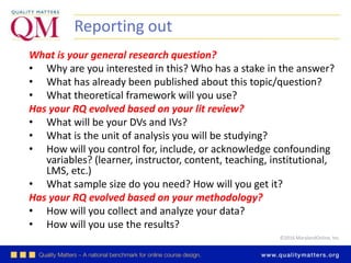 ©2016 MarylandOnline, Inc.
Reporting out
What is your general research question?
• Why are you interested in this? Who has a stake in the answer?
• What has already been published about this topic/question?
• What theoretical framework will you use?
Has your RQ evolved based on your lit review?
• What will be your DVs and IVs?
• What is the unit of analysis you will be studying?
• How will you control for, include, or acknowledge confounding
variables? (learner, instructor, content, teaching, institutional,
LMS, etc.)
• What sample size do you need? How will you get it?
Has your RQ evolved based on your methodology?
• How will you collect and analyze your data?
• How will you use the results?
 