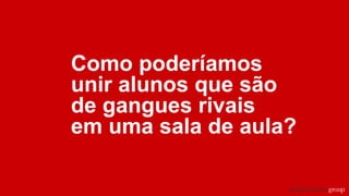 Como poderíamos
unir alunos que são
de gangues rivais
em uma sala de aula?
 