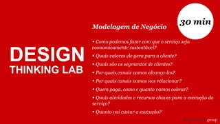 DESIGN
THINKING LAB
Modelagem de Negócio
• Como podemos fazer com que o serviço seja
economicamente sustentável?
• Quais valores ele gera para o cliente?
• Quais são os segmentos de clientes?
• Por quais canais vamos alcança-los?
• Por quais canais vamos nos relacionar?
• Quem paga, como e quanto vamos cobrar?
• Quais atividades e recursos chaves para a execução do
serviço?
• Quanto vai custar a execução?
30 min
 