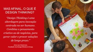 MAS AFINAL, O QUE É
DESIGN THINKING?
“Design Thinking é uma
abordagem para inovação
centrada no ser humano.
Combina o pensamento
criativo ao de negócios, para
gerar valor e prover soluções
de longo prazo.”
Arne van Oosterom,
Fundador da DesignThinkers Group.
 
