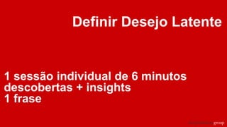 Definir Desejo Latente
1 sessão individual de 6 minutos
descobertas + insights
1 frase
 
