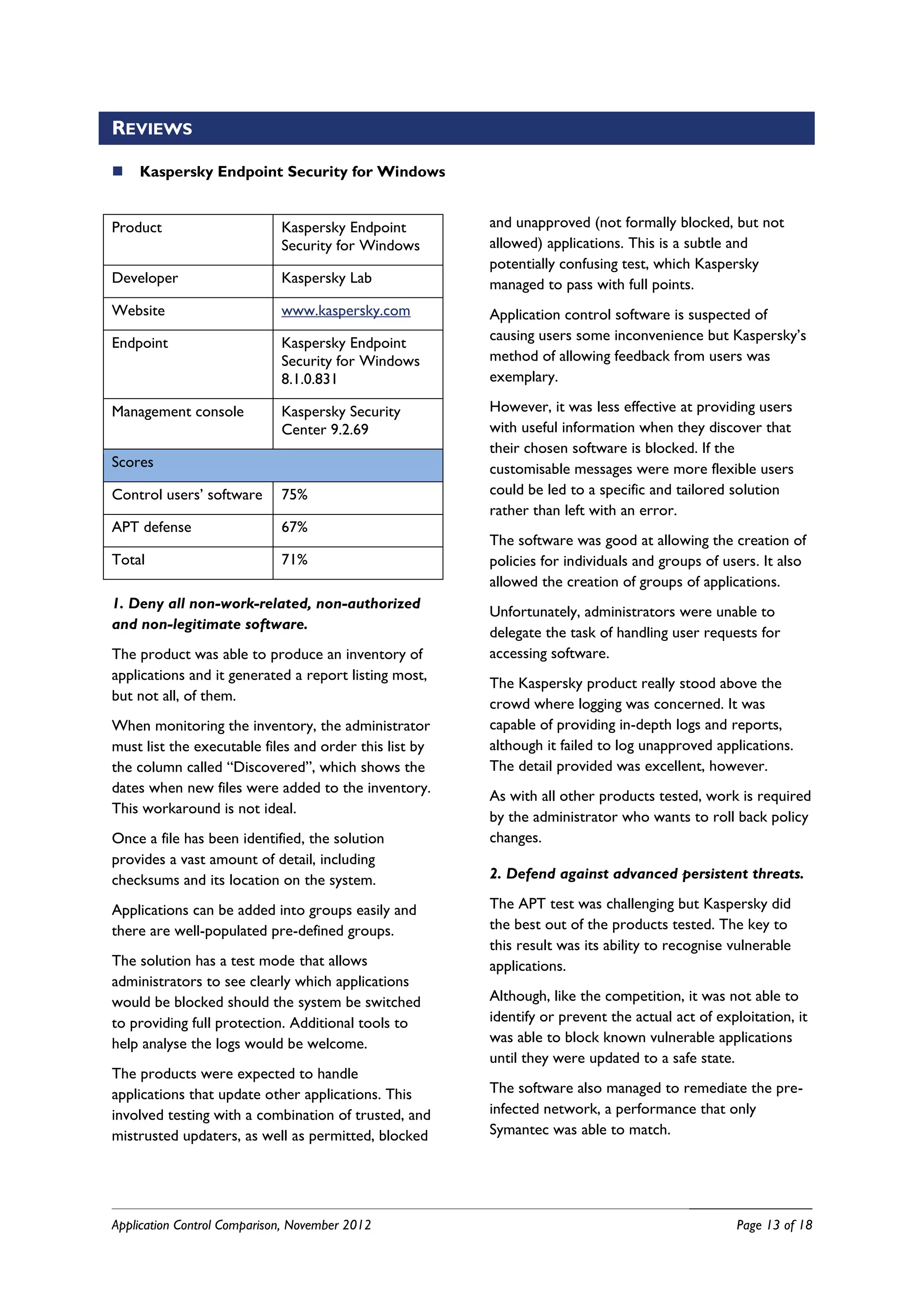 REVIEWS

   Kaspersky Endpoint Security for Windows


Product                      Kaspersky Endpoint         and unapproved (not formally blocked, but not
                             Security for Windows       allowed) applications. This is a subtle and
                                                        potentially confusing test, which Kaspersky
Developer                    Kaspersky Lab              managed to pass with full points.
Website                      www.kaspersky.com          Application control software is suspected of
Endpoint                     Kaspersky Endpoint         causing users some inconvenience but Kaspersky’s
                             Security for Windows       method of allowing feedback from users was
                             8.1.0.831                  exemplary.

Management console           Kaspersky Security         However, it was less effective at providing users
                             Center 9.2.69              with useful information when they discover that
                                                        their chosen software is blocked. If the
Scores                                                  customisable messages were more flexible users
Control users’ software      75%                        could be led to a specific and tailored solution
                                                        rather than left with an error.
APT defense                  67%
                                                        The software was good at allowing the creation of
Total                        71%                        policies for individuals and groups of users. It also
                                                        allowed the creation of groups of applications.
1. Deny all non-work-related, non-authorized
                                                        Unfortunately, administrators were unable to
and non-legitimate software.
                                                        delegate the task of handling user requests for
The product was able to produce an inventory of         accessing software.
applications and it generated a report listing most,
                                                        The Kaspersky product really stood above the
but not all, of them.
                                                        crowd where logging was concerned. It was
When monitoring the inventory, the administrator        capable of providing in-depth logs and reports,
must list the executable files and order this list by   although it failed to log unapproved applications.
the column called “Discovered”, which shows the         The detail provided was excellent, however.
dates when new files were added to the inventory.
                                                        As with all other products tested, work is required
This workaround is not ideal.
                                                        by the administrator who wants to roll back policy
Once a file has been identified, the solution           changes.
provides a vast amount of detail, including
checksums and its location on the system.               2. Defend against advanced persistent threats.

Applications can be added into groups easily and        The APT test was challenging but Kaspersky did
there are well-populated pre-defined groups.            the best out of the products tested. The key to
                                                        this result was its ability to recognise vulnerable
The solution has a test mode that allows                applications.
administrators to see clearly which applications
would be blocked should the system be switched          Although, like the competition, it was not able to
to providing full protection. Additional tools to       identify or prevent the actual act of exploitation, it
help analyse the logs would be welcome.                 was able to block known vulnerable applications
                                                        until they were updated to a safe state.
The products were expected to handle
applications that update other applications. This       The software also managed to remediate the pre-
involved testing with a combination of trusted, and     infected network, a performance that only
mistrusted updaters, as well as permitted, blocked      Symantec was able to match.




Application Control Comparison, November 2012                                                     Page 13 of 18
 