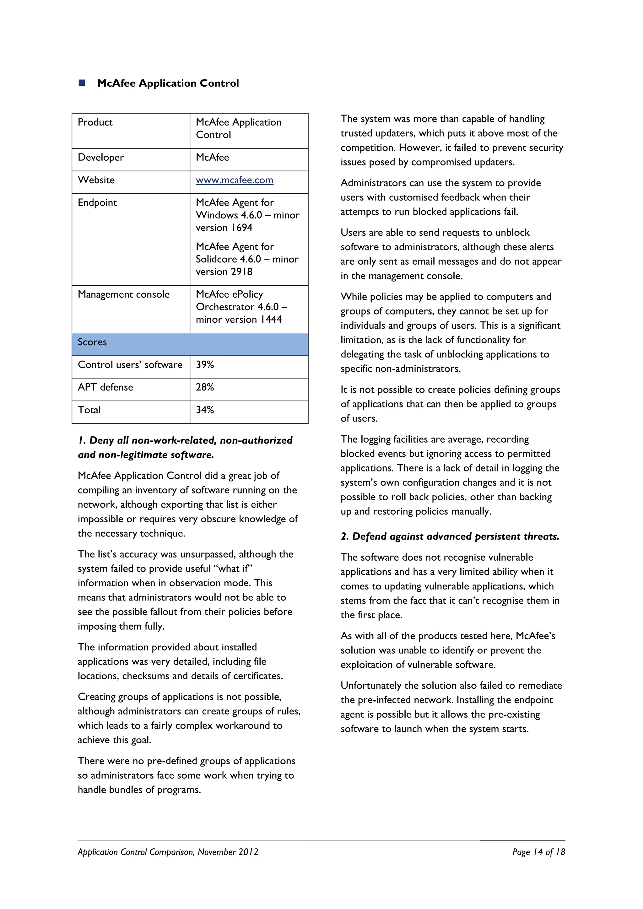    McAfee Application Control


Product                      McAfee Application        The system was more than capable of handling
                             Control                   trusted updaters, which puts it above most of the
                                                       competition. However, it failed to prevent security
Developer                    McAfee                    issues posed by compromised updaters.
Website                      www.mcafee.com            Administrators can use the system to provide
Endpoint                     McAfee Agent for          users with customised feedback when their
                             Windows 4.6.0 – minor     attempts to run blocked applications fail.
                             version 1694              Users are able to send requests to unblock
                             McAfee Agent for          software to administrators, although these alerts
                             Solidcore 4.6.0 – minor   are only sent as email messages and do not appear
                             version 2918              in the management console.
Management console           McAfee ePolicy            While policies may be applied to computers and
                             Orchestrator 4.6.0 –      groups of computers, they cannot be set up for
                             minor version 1444
                                                       individuals and groups of users. This is a significant
Scores                                                 limitation, as is the lack of functionality for
                                                       delegating the task of unblocking applications to
Control users’ software      39%                       specific non-administrators.
APT defense                  28%                       It is not possible to create policies defining groups
                                                       of applications that can then be applied to groups
Total                        34%
                                                       of users.

1. Deny all non-work-related, non-authorized           The logging facilities are average, recording
and non-legitimate software.                           blocked events but ignoring access to permitted
                                                       applications. There is a lack of detail in logging the
McAfee Application Control did a great job of
                                                       system’s own configuration changes and it is not
compiling an inventory of software running on the
                                                       possible to roll back policies, other than backing
network, although exporting that list is either
                                                       up and restoring policies manually.
impossible or requires very obscure knowledge of
the necessary technique.                               2. Defend against advanced persistent threats.
The list’s accuracy was unsurpassed, although the      The software does not recognise vulnerable
system failed to provide useful “what if”              applications and has a very limited ability when it
information when in observation mode. This             comes to updating vulnerable applications, which
means that administrators would not be able to         stems from the fact that it can’t recognise them in
see the possible fallout from their policies before    the first place.
imposing them fully.
                                                       As with all of the products tested here, McAfee’s
The information provided about installed               solution was unable to identify or prevent the
applications was very detailed, including file         exploitation of vulnerable software.
locations, checksums and details of certificates.
                                                       Unfortunately the solution also failed to remediate
Creating groups of applications is not possible,       the pre-infected network. Installing the endpoint
although administrators can create groups of rules,    agent is possible but it allows the pre-existing
which leads to a fairly complex workaround to          software to launch when the system starts.
achieve this goal.
There were no pre-defined groups of applications
so administrators face some work when trying to
handle bundles of programs.




Application Control Comparison, November 2012                                                    Page 14 of 18
 