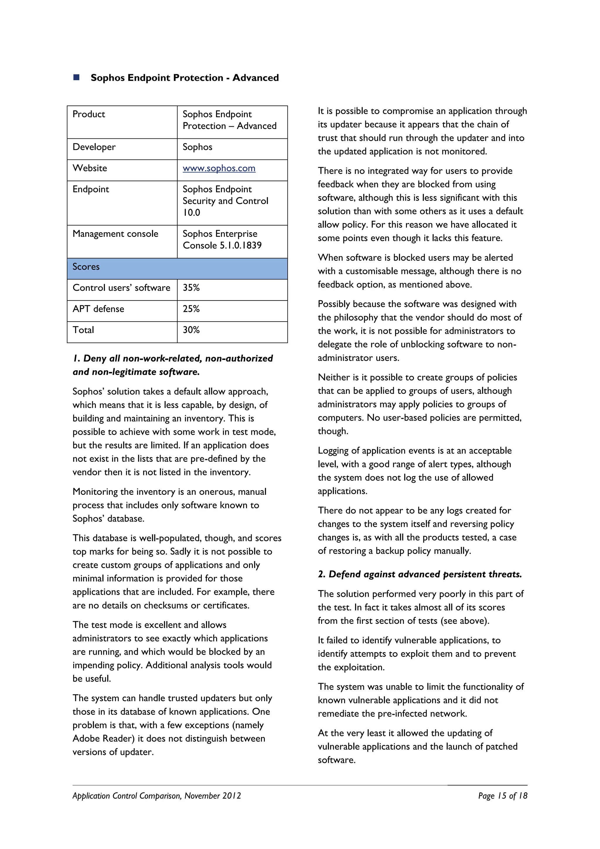    Sophos Endpoint Protection - Advanced


Product                      Sophos Endpoint          It is possible to compromise an application through
                             Protection – Advanced    its updater because it appears that the chain of
                                                      trust that should run through the updater and into
Developer                    Sophos                   the updated application is not monitored.
Website                      www.sophos.com           There is no integrated way for users to provide
Endpoint                     Sophos Endpoint          feedback when they are blocked from using
                             Security and Control     software, although this is less significant with this
                             10.0                     solution than with some others as it uses a default
                                                      allow policy. For this reason we have allocated it
Management console           Sophos Enterprise        some points even though it lacks this feature.
                             Console 5.1.0.1839
                                                      When software is blocked users may be alerted
Scores                                                with a customisable message, although there is no
Control users’ software      35%                      feedback option, as mentioned above.

APT defense                  25%                      Possibly because the software was designed with
                                                      the philosophy that the vendor should do most of
Total                        30%                      the work, it is not possible for administrators to
                                                      delegate the role of unblocking software to non-
1. Deny all non-work-related, non-authorized          administrator users.
and non-legitimate software.
                                                      Neither is it possible to create groups of policies
Sophos’ solution takes a default allow approach,      that can be applied to groups of users, although
which means that it is less capable, by design, of    administrators may apply policies to groups of
building and maintaining an inventory. This is        computers. No user-based policies are permitted,
possible to achieve with some work in test mode,      though.
but the results are limited. If an application does
                                                      Logging of application events is at an acceptable
not exist in the lists that are pre-defined by the
                                                      level, with a good range of alert types, although
vendor then it is not listed in the inventory.
                                                      the system does not log the use of allowed
Monitoring the inventory is an onerous, manual        applications.
process that includes only software known to
                                                      There do not appear to be any logs created for
Sophos’ database.
                                                      changes to the system itself and reversing policy
This database is well-populated, though, and scores   changes is, as with all the products tested, a case
top marks for being so. Sadly it is not possible to   of restoring a backup policy manually.
create custom groups of applications and only
minimal information is provided for those             2. Defend against advanced persistent threats.
applications that are included. For example, there    The solution performed very poorly in this part of
are no details on checksums or certificates.          the test. In fact it takes almost all of its scores
The test mode is excellent and allows                 from the first section of tests (see above).
administrators to see exactly which applications      It failed to identify vulnerable applications, to
are running, and which would be blocked by an         identify attempts to exploit them and to prevent
impending policy. Additional analysis tools would     the exploitation.
be useful.
                                                      The system was unable to limit the functionality of
The system can handle trusted updaters but only       known vulnerable applications and it did not
those in its database of known applications. One      remediate the pre-infected network.
problem is that, with a few exceptions (namely
                                                      At the very least it allowed the updating of
Adobe Reader) it does not distinguish between
                                                      vulnerable applications and the launch of patched
versions of updater.
                                                      software.


Application Control Comparison, November 2012                                                  Page 15 of 18
 