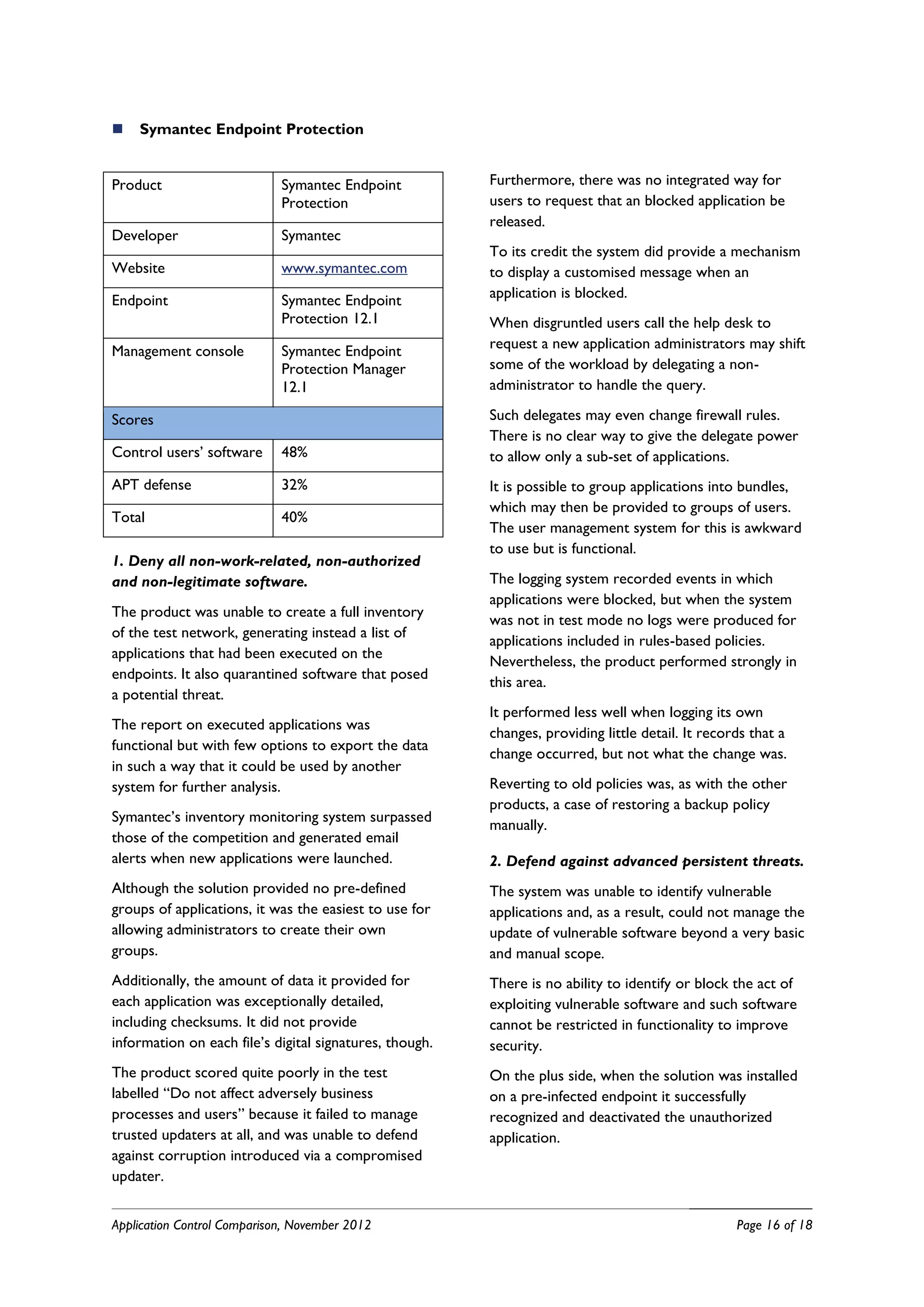    Symantec Endpoint Protection


Product                      Symantec Endpoint           Furthermore, there was no integrated way for
                             Protection                  users to request that an blocked application be
                                                         released.
Developer                    Symantec
                                                         To its credit the system did provide a mechanism
Website                      www.symantec.com            to display a customised message when an
Endpoint                     Symantec Endpoint           application is blocked.
                             Protection 12.1             When disgruntled users call the help desk to
Management console           Symantec Endpoint           request a new application administrators may shift
                             Protection Manager          some of the workload by delegating a non-
                             12.1                        administrator to handle the query.

Scores                                                   Such delegates may even change firewall rules.
                                                         There is no clear way to give the delegate power
Control users’ software      48%                         to allow only a sub-set of applications.
APT defense                  32%                         It is possible to group applications into bundles,
                                                         which may then be provided to groups of users.
Total                        40%
                                                         The user management system for this is awkward
                                                         to use but is functional.
1. Deny all non-work-related, non-authorized
and non-legitimate software.                             The logging system recorded events in which
                                                         applications were blocked, but when the system
The product was unable to create a full inventory
                                                         was not in test mode no logs were produced for
of the test network, generating instead a list of
                                                         applications included in rules-based policies.
applications that had been executed on the
                                                         Nevertheless, the product performed strongly in
endpoints. It also quarantined software that posed
                                                         this area.
a potential threat.
                                                         It performed less well when logging its own
The report on executed applications was
                                                         changes, providing little detail. It records that a
functional but with few options to export the data
                                                         change occurred, but not what the change was.
in such a way that it could be used by another
system for further analysis.                             Reverting to old policies was, as with the other
                                                         products, a case of restoring a backup policy
Symantec’s inventory monitoring system surpassed
                                                         manually.
those of the competition and generated email
alerts when new applications were launched.              2. Defend against advanced persistent threats.
Although the solution provided no pre-defined            The system was unable to identify vulnerable
groups of applications, it was the easiest to use for    applications and, as a result, could not manage the
allowing administrators to create their own              update of vulnerable software beyond a very basic
groups.                                                  and manual scope.
Additionally, the amount of data it provided for         There is no ability to identify or block the act of
each application was exceptionally detailed,             exploiting vulnerable software and such software
including checksums. It did not provide                  cannot be restricted in functionality to improve
information on each file’s digital signatures, though.   security.
The product scored quite poorly in the test              On the plus side, when the solution was installed
labelled “Do not affect adversely business               on a pre-infected endpoint it successfully
processes and users” because it failed to manage         recognized and deactivated the unauthorized
trusted updaters at all, and was unable to defend        application.
against corruption introduced via a compromised
updater.


Application Control Comparison, November 2012                                                      Page 16 of 18
 