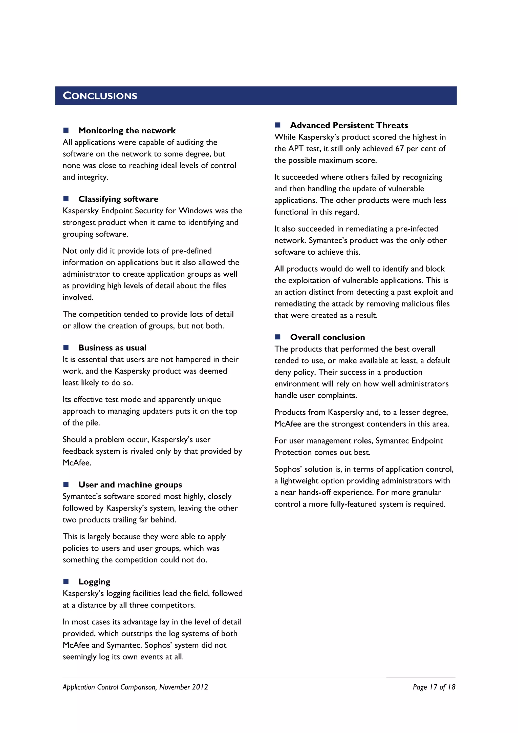 CONCLUSIONS

                                                           Advanced Persistent Threats
 Monitoring the network
                                                          While Kaspersky’s product scored the highest in
All applications were capable of auditing the
                                                          the APT test, it still only achieved 67 per cent of
software on the network to some degree, but
                                                          the possible maximum score.
none was close to reaching ideal levels of control
and integrity.                                            It succeeded where others failed by recognizing
                                                          and then handling the update of vulnerable
 Classifying software                                    applications. The other products were much less
Kaspersky Endpoint Security for Windows was the           functional in this regard.
strongest product when it came to identifying and
                                                          It also succeeded in remediating a pre-infected
grouping software.
                                                          network. Symantec’s product was the only other
Not only did it provide lots of pre-defined               software to achieve this.
information on applications but it also allowed the
                                                          All products would do well to identify and block
administrator to create application groups as well
                                                          the exploitation of vulnerable applications. This is
as providing high levels of detail about the files
                                                          an action distinct from detecting a past exploit and
involved.
                                                          remediating the attack by removing malicious files
The competition tended to provide lots of detail          that were created as a result.
or allow the creation of groups, but not both.
                                                           Overall conclusion
 Business as usual                                       The products that performed the best overall
It is essential that users are not hampered in their      tended to use, or make available at least, a default
work, and the Kaspersky product was deemed                deny policy. Their success in a production
least likely to do so.                                    environment will rely on how well administrators
Its effective test mode and apparently unique             handle user complaints.
approach to managing updaters puts it on the top          Products from Kaspersky and, to a lesser degree,
of the pile.                                              McAfee are the strongest contenders in this area.
Should a problem occur, Kaspersky’s user                  For user management roles, Symantec Endpoint
feedback system is rivaled only by that provided by       Protection comes out best.
McAfee.
                                                          Sophos’ solution is, in terms of application control,
 User and machine groups                                 a lightweight option providing administrators with
Symantec’s software scored most highly, closely           a near hands-off experience. For more granular
followed by Kaspersky’s system, leaving the other         control a more fully-featured system is required.
two products trailing far behind.
This is largely because they were able to apply
policies to users and user groups, which was
something the competition could not do.

 Logging
Kaspersky’s logging facilities lead the field, followed
at a distance by all three competitors.
In most cases its advantage lay in the level of detail
provided, which outstrips the log systems of both
McAfee and Symantec. Sophos’ system did not
seemingly log its own events at all.


Application Control Comparison, November 2012                                                      Page 17 of 18
 