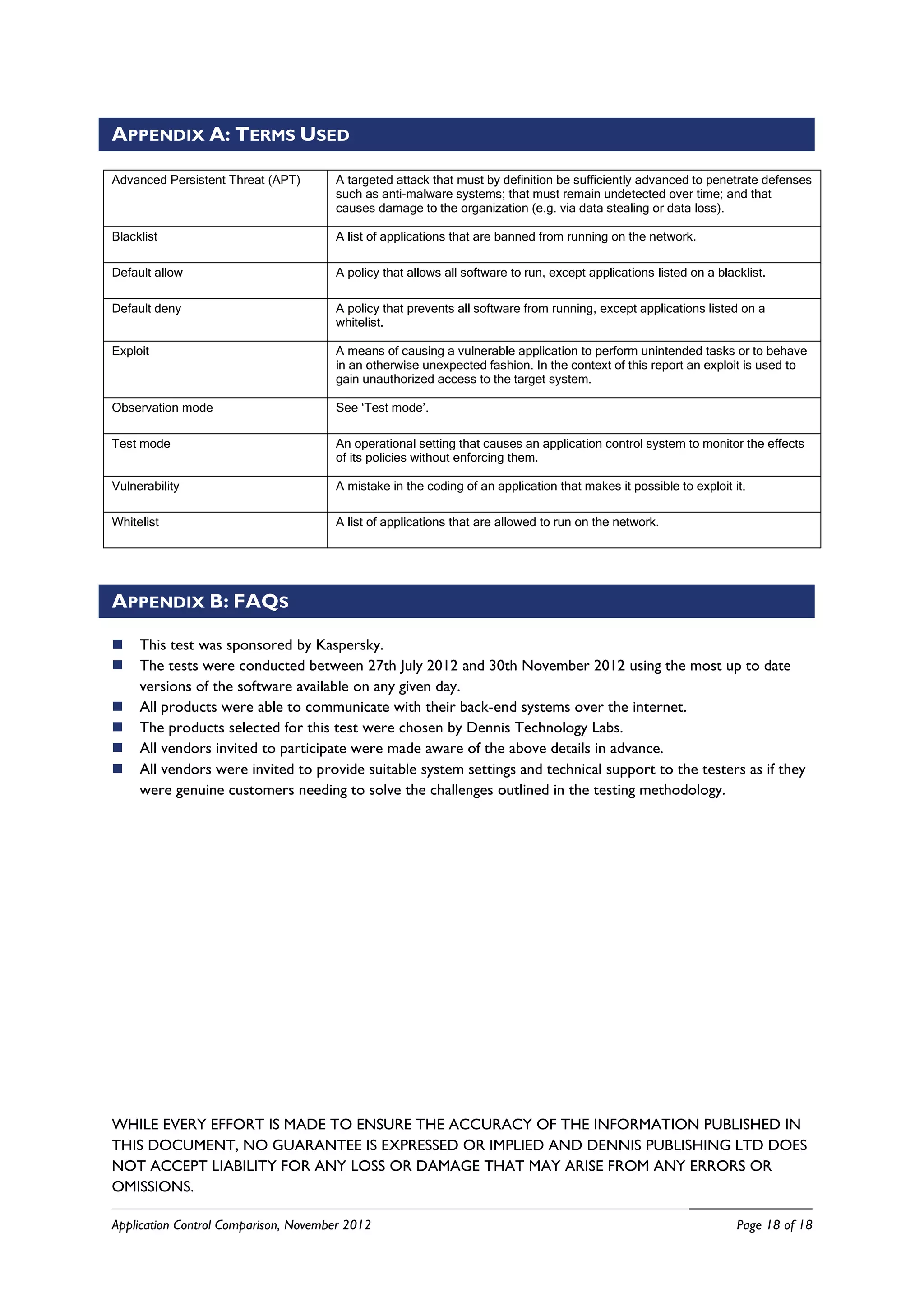 APPENDIX A: TERMS USED

Advanced Persistent Threat (APT)      A targeted attack that must by definition be sufficiently advanced to penetrate defenses
                                      such as anti-malware systems; that must remain undetected over time; and that
                                      causes damage to the organization (e.g. via data stealing or data loss).

Blacklist                             A list of applications that are banned from running on the network.

Default allow                         A policy that allows all software to run, except applications listed on a blacklist.

Default deny                          A policy that prevents all software from running, except applications listed on a
                                      whitelist.

Exploit                               A means of causing a vulnerable application to perform unintended tasks or to behave
                                      in an otherwise unexpected fashion. In the context of this report an exploit is used to
                                      gain unauthorized access to the target system.

Observation mode                      See ‘Test mode’.

Test mode                             An operational setting that causes an application control system to monitor the effects
                                      of its policies without enforcing them.

Vulnerability                         A mistake in the coding of an application that makes it possible to exploit it.

Whitelist                             A list of applications that are allowed to run on the network.




APPENDIX B: FAQS

    This test was sponsored by Kaspersky.
    The tests were conducted between 27th July 2012 and 30th November 2012 using the most up to date
     versions of the software available on any given day.
    All products were able to communicate with their back-end systems over the internet.
    The products selected for this test were chosen by Dennis Technology Labs.
    All vendors invited to participate were made aware of the above details in advance.
    All vendors were invited to provide suitable system settings and technical support to the testers as if they
     were genuine customers needing to solve the challenges outlined in the testing methodology.




WHILE EVERY EFFORT IS MADE TO ENSURE THE ACCURACY OF THE INFORMATION PUBLISHED IN
THIS DOCUMENT, NO GUARANTEE IS EXPRESSED OR IMPLIED AND DENNIS PUBLISHING LTD DOES
NOT ACCEPT LIABILITY FOR ANY LOSS OR DAMAGE THAT MAY ARISE FROM ANY ERRORS OR
OMISSIONS.

Application Control Comparison, November 2012                                                                       Page 18 of 18
 