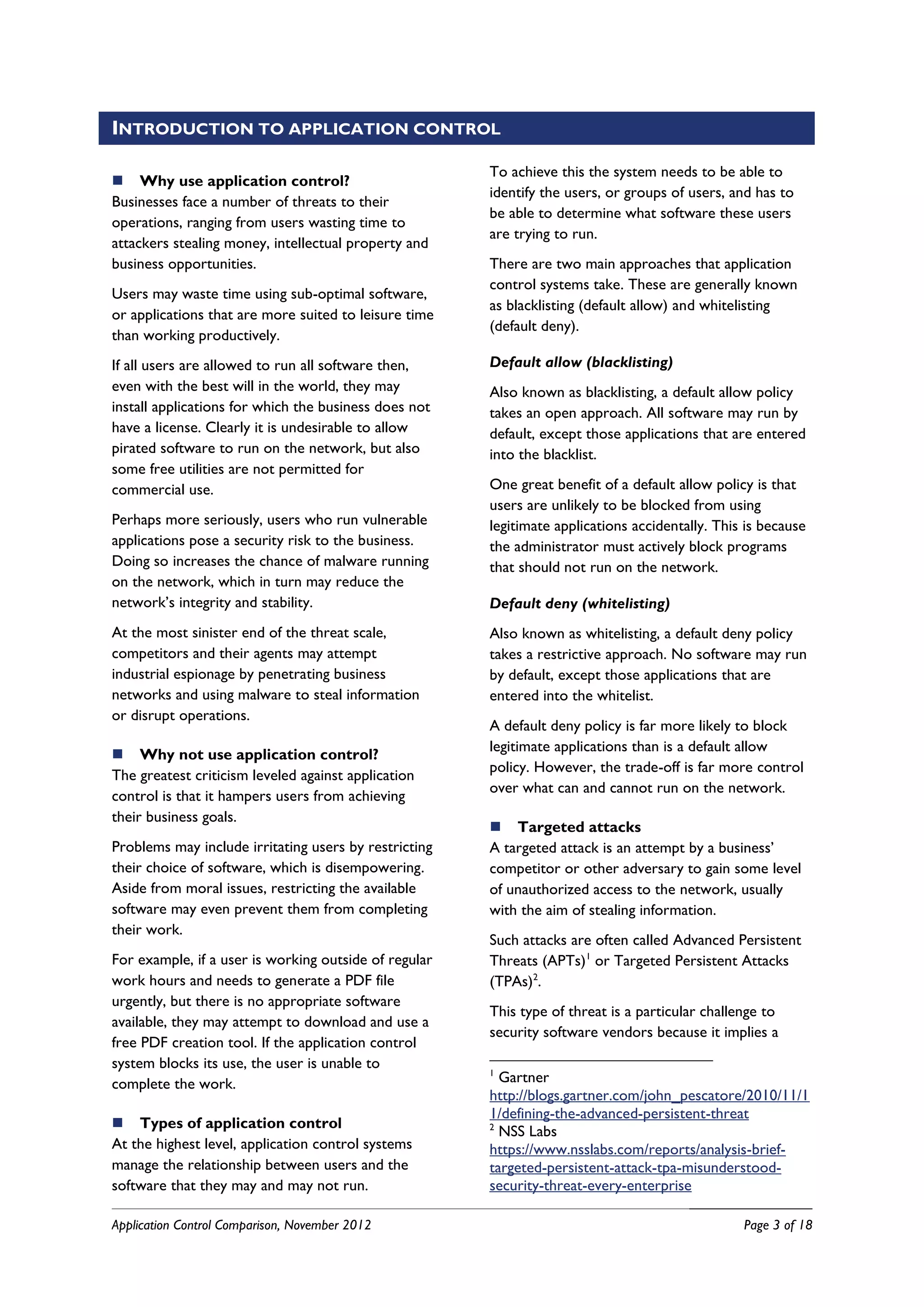 INTRODUCTION TO APPLICATION CONTROL

                                                       To achieve this the system needs to be able to
 Why use application control?
                                                       identify the users, or groups of users, and has to
Businesses face a number of threats to their
                                                       be able to determine what software these users
operations, ranging from users wasting time to
                                                       are trying to run.
attackers stealing money, intellectual property and
business opportunities.                                There are two main approaches that application
                                                       control systems take. These are generally known
Users may waste time using sub-optimal software,
                                                       as blacklisting (default allow) and whitelisting
or applications that are more suited to leisure time
                                                       (default deny).
than working productively.
If all users are allowed to run all software then,     Default allow (blacklisting)
even with the best will in the world, they may         Also known as blacklisting, a default allow policy
install applications for which the business does not   takes an open approach. All software may run by
have a license. Clearly it is undesirable to allow     default, except those applications that are entered
pirated software to run on the network, but also       into the blacklist.
some free utilities are not permitted for
commercial use.                                        One great benefit of a default allow policy is that
                                                       users are unlikely to be blocked from using
Perhaps more seriously, users who run vulnerable       legitimate applications accidentally. This is because
applications pose a security risk to the business.     the administrator must actively block programs
Doing so increases the chance of malware running       that should not run on the network.
on the network, which in turn may reduce the
network’s integrity and stability.                     Default deny (whitelisting)
At the most sinister end of the threat scale,          Also known as whitelisting, a default deny policy
competitors and their agents may attempt               takes a restrictive approach. No software may run
industrial espionage by penetrating business           by default, except those applications that are
networks and using malware to steal information        entered into the whitelist.
or disrupt operations.
                                                       A default deny policy is far more likely to block
                                                       legitimate applications than is a default allow
 Why not use application control?
                                                       policy. However, the trade-off is far more control
The greatest criticism leveled against application
                                                       over what can and cannot run on the network.
control is that it hampers users from achieving
their business goals.
                                                        Targeted attacks
Problems may include irritating users by restricting   A targeted attack is an attempt by a business’
their choice of software, which is disempowering.      competitor or other adversary to gain some level
Aside from moral issues, restricting the available     of unauthorized access to the network, usually
software may even prevent them from completing         with the aim of stealing information.
their work.
                                                       Such attacks are often called Advanced Persistent
For example, if a user is working outside of regular   Threats (APTs)1 or Targeted Persistent Attacks
work hours and needs to generate a PDF file            (TPAs)2.
urgently, but there is no appropriate software
                                                       This type of threat is a particular challenge to
available, they may attempt to download and use a
                                                       security software vendors because it implies a
free PDF creation tool. If the application control
system blocks its use, the user is unable to
                                                       1
complete the work.                                       Gartner
                                                       http://blogs.gartner.com/john_pescatore/2010/11/1
                                                       1/defining-the-advanced-persistent-threat
 Types of application control                         2
                                                         NSS Labs
At the highest level, application control systems      https://www.nsslabs.com/reports/analysis-brief-
manage the relationship between users and the          targeted-persistent-attack-tpa-misunderstood-
software that they may and may not run.                security-threat-every-enterprise

Application Control Comparison, November 2012                                                    Page 3 of 18
 